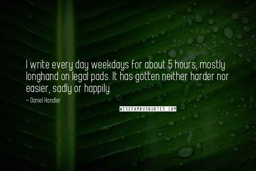 Daniel Handler Quotes: I write every day weekdays for about 5 hours, mostly longhand on legal pads. It has gotten neither harder nor easier, sadly or happily.