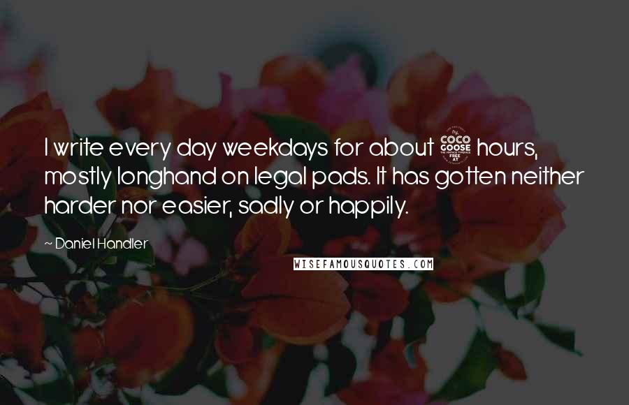 Daniel Handler Quotes: I write every day weekdays for about 5 hours, mostly longhand on legal pads. It has gotten neither harder nor easier, sadly or happily.
