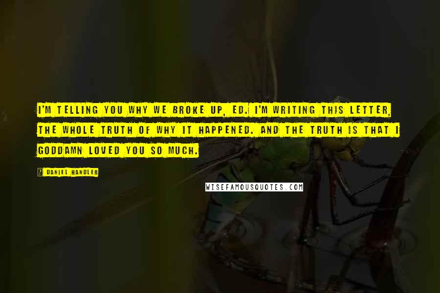 Daniel Handler Quotes: I'm telling you why we broke up, Ed. I'm writing this letter, the whole truth of why it happened. And the truth is that I goddamn loved you so much.