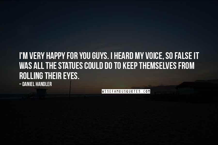 Daniel Handler Quotes: I'm very happy for you guys. I heard my voice, so false it was all the statues could do to keep themselves from rolling their eyes.