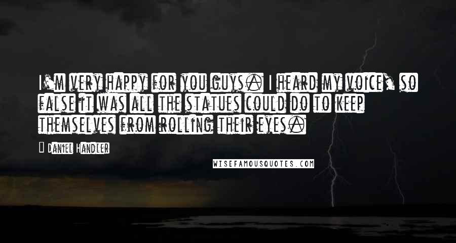 Daniel Handler Quotes: I'm very happy for you guys. I heard my voice, so false it was all the statues could do to keep themselves from rolling their eyes.