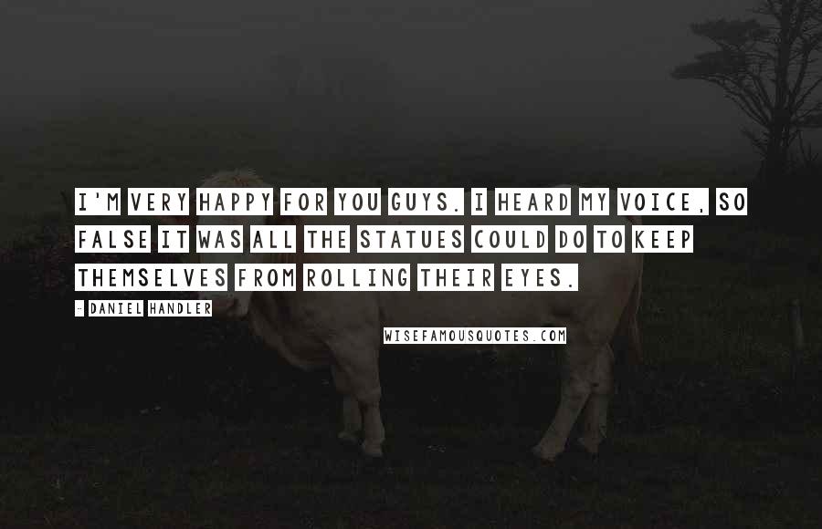 Daniel Handler Quotes: I'm very happy for you guys. I heard my voice, so false it was all the statues could do to keep themselves from rolling their eyes.