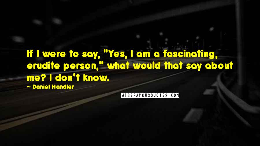 Daniel Handler Quotes: If I were to say, "Yes, I am a fascinating, erudite person," what would that say about me? I don't know.