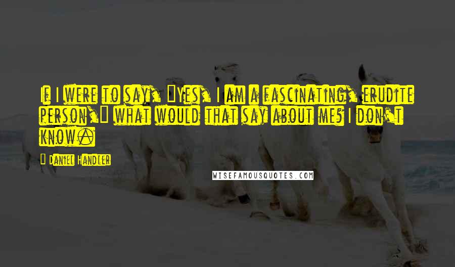 Daniel Handler Quotes: If I were to say, "Yes, I am a fascinating, erudite person," what would that say about me? I don't know.