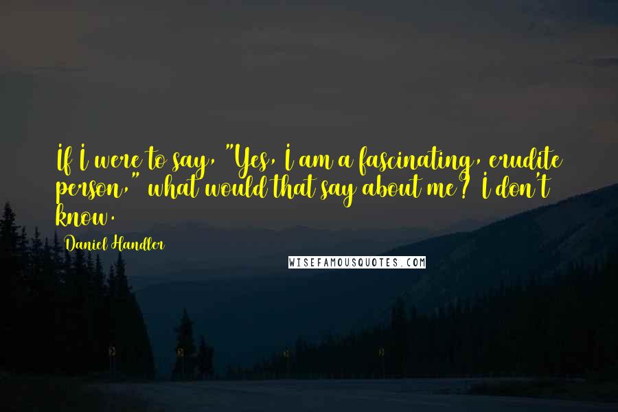 Daniel Handler Quotes: If I were to say, "Yes, I am a fascinating, erudite person," what would that say about me? I don't know.