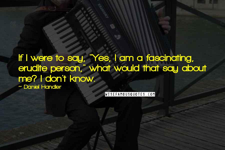 Daniel Handler Quotes: If I were to say, "Yes, I am a fascinating, erudite person," what would that say about me? I don't know.