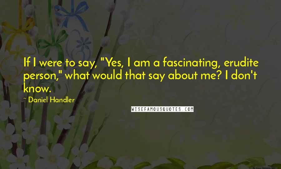 Daniel Handler Quotes: If I were to say, "Yes, I am a fascinating, erudite person," what would that say about me? I don't know.