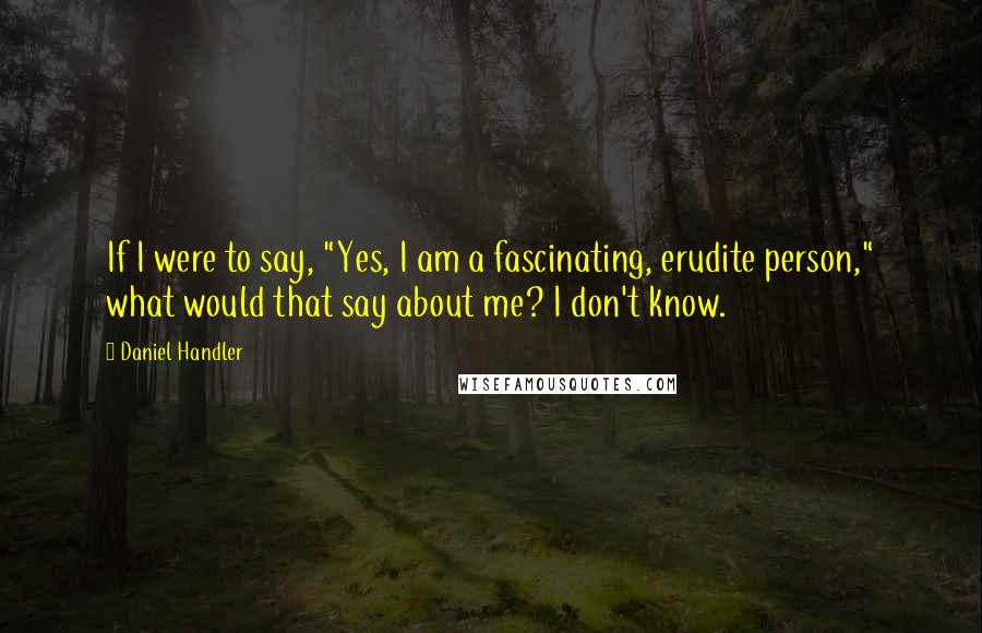 Daniel Handler Quotes: If I were to say, "Yes, I am a fascinating, erudite person," what would that say about me? I don't know.