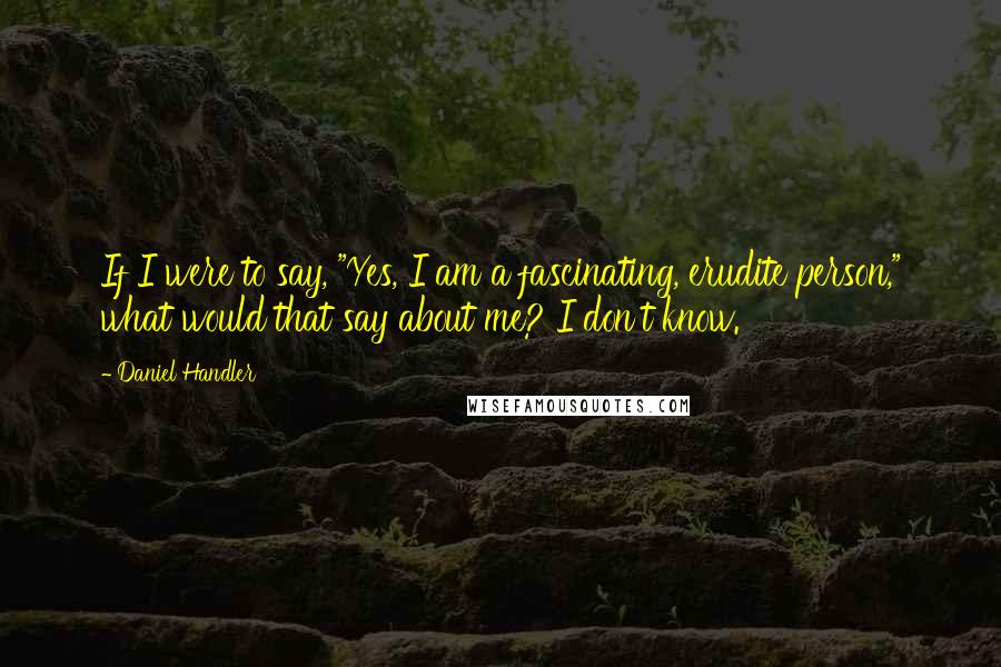 Daniel Handler Quotes: If I were to say, "Yes, I am a fascinating, erudite person," what would that say about me? I don't know.