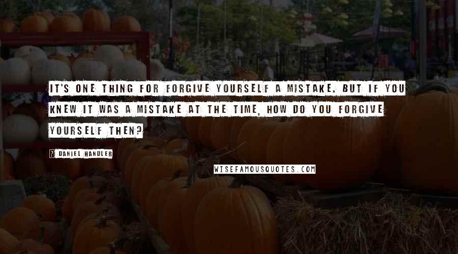 Daniel Handler Quotes: It's one thing for forgive yourself a mistake. But if you knew it was a mistake at the time, how do you forgive yourself then?