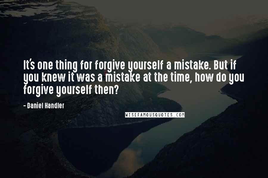 Daniel Handler Quotes: It's one thing for forgive yourself a mistake. But if you knew it was a mistake at the time, how do you forgive yourself then?