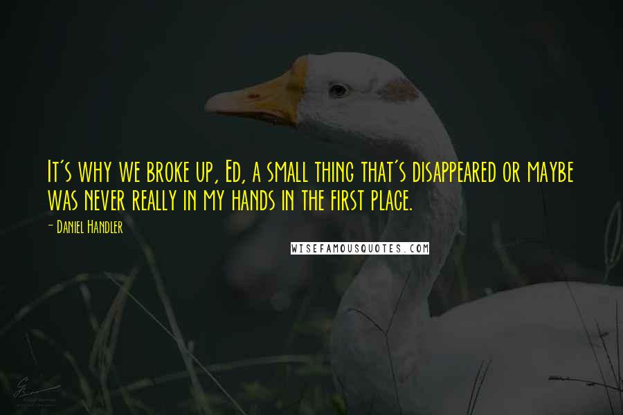 Daniel Handler Quotes: It's why we broke up, Ed, a small thing that's disappeared or maybe was never really in my hands in the first place.