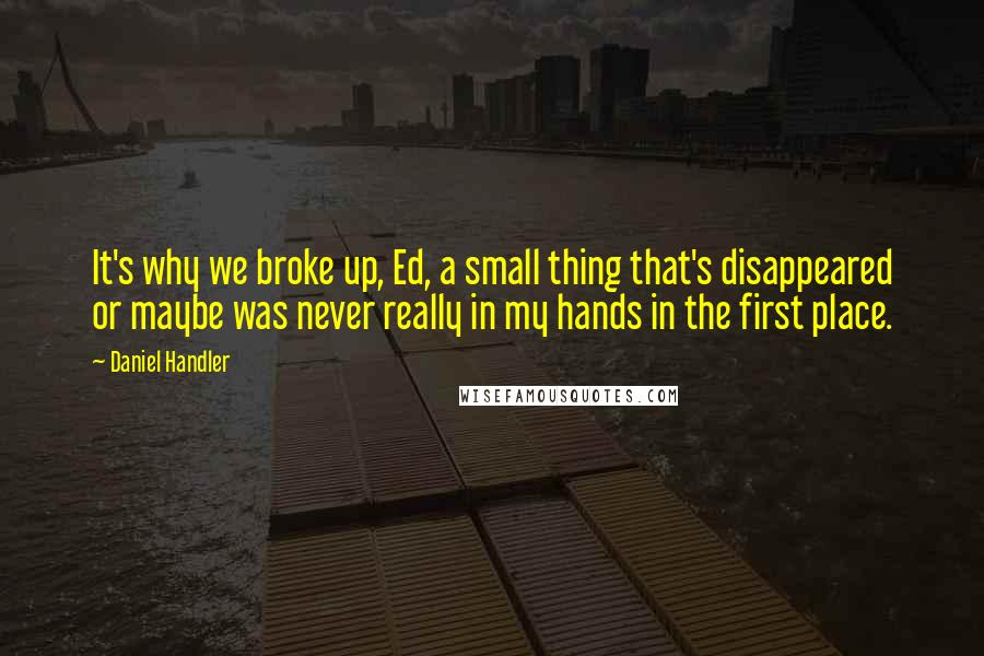 Daniel Handler Quotes: It's why we broke up, Ed, a small thing that's disappeared or maybe was never really in my hands in the first place.