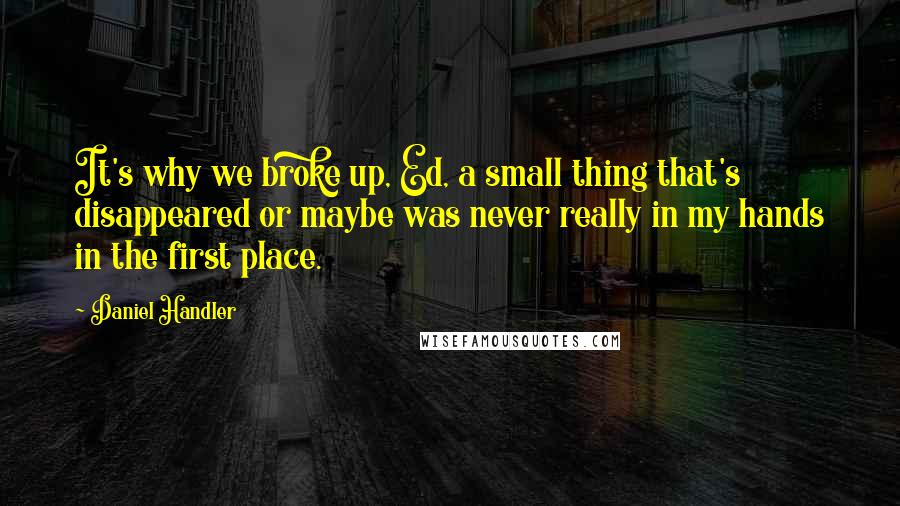 Daniel Handler Quotes: It's why we broke up, Ed, a small thing that's disappeared or maybe was never really in my hands in the first place.