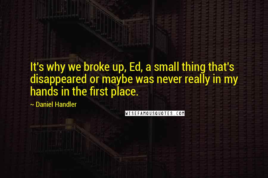 Daniel Handler Quotes: It's why we broke up, Ed, a small thing that's disappeared or maybe was never really in my hands in the first place.