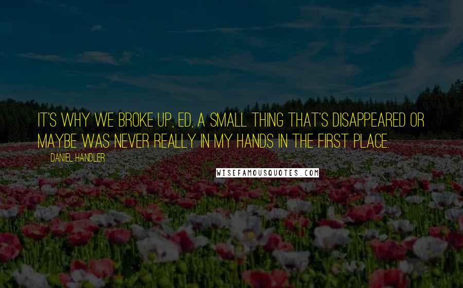 Daniel Handler Quotes: It's why we broke up, Ed, a small thing that's disappeared or maybe was never really in my hands in the first place.