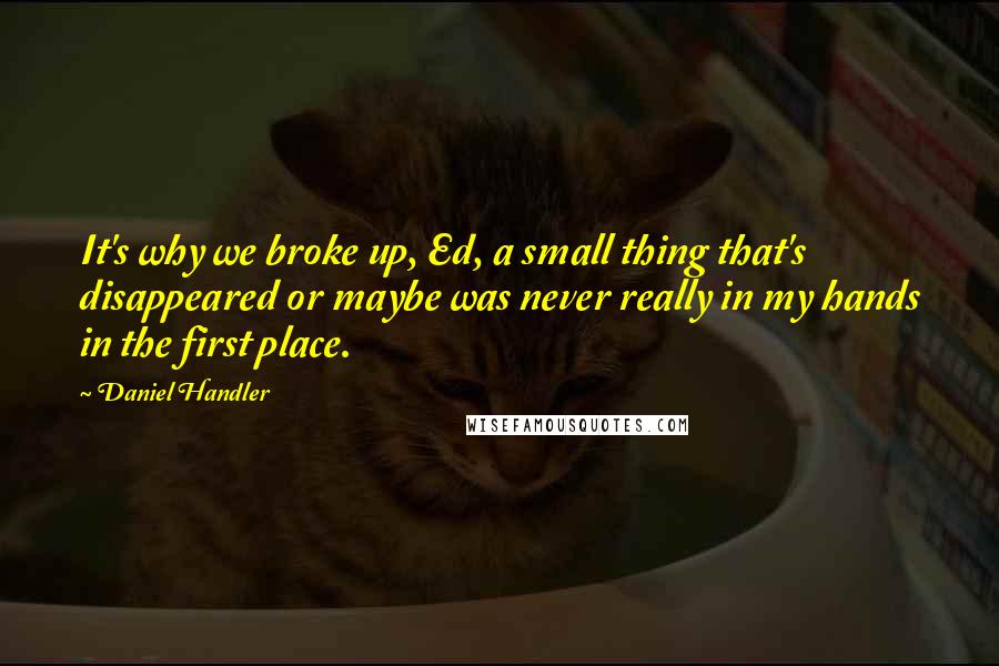 Daniel Handler Quotes: It's why we broke up, Ed, a small thing that's disappeared or maybe was never really in my hands in the first place.