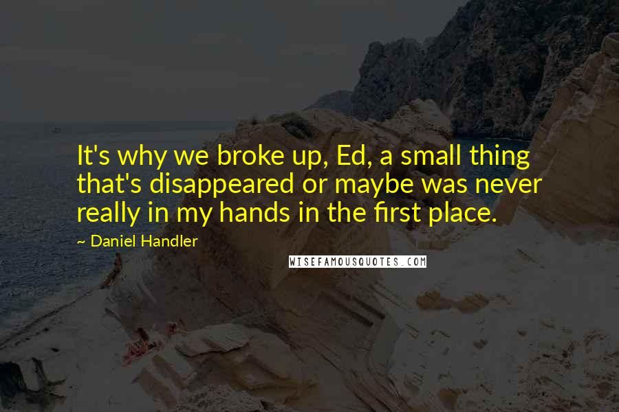 Daniel Handler Quotes: It's why we broke up, Ed, a small thing that's disappeared or maybe was never really in my hands in the first place.