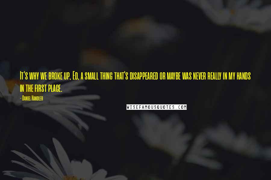 Daniel Handler Quotes: It's why we broke up, Ed, a small thing that's disappeared or maybe was never really in my hands in the first place.
