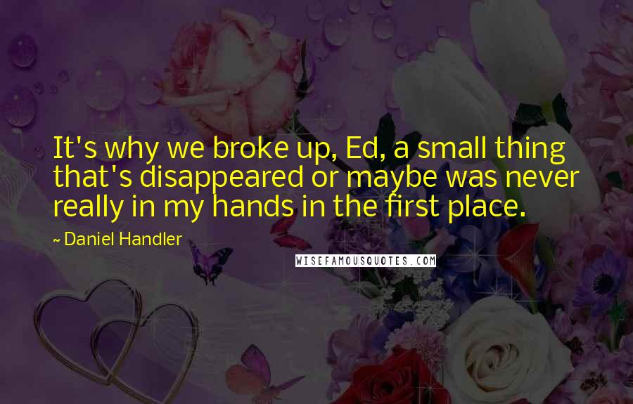 Daniel Handler Quotes: It's why we broke up, Ed, a small thing that's disappeared or maybe was never really in my hands in the first place.