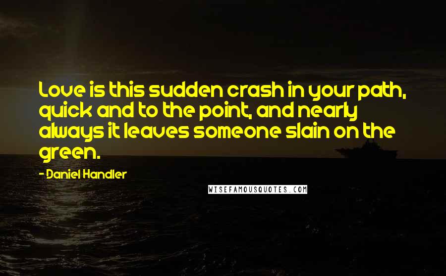 Daniel Handler Quotes: Love is this sudden crash in your path, quick and to the point, and nearly always it leaves someone slain on the green.