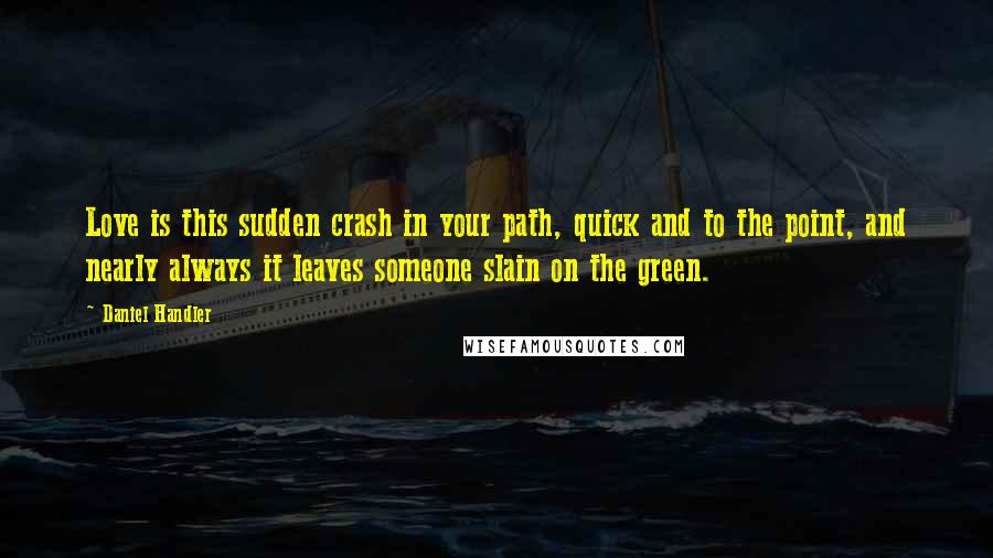 Daniel Handler Quotes: Love is this sudden crash in your path, quick and to the point, and nearly always it leaves someone slain on the green.