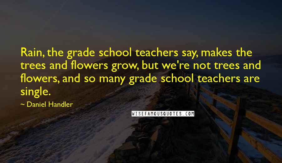 Daniel Handler Quotes: Rain, the grade school teachers say, makes the trees and flowers grow, but we're not trees and flowers, and so many grade school teachers are single.