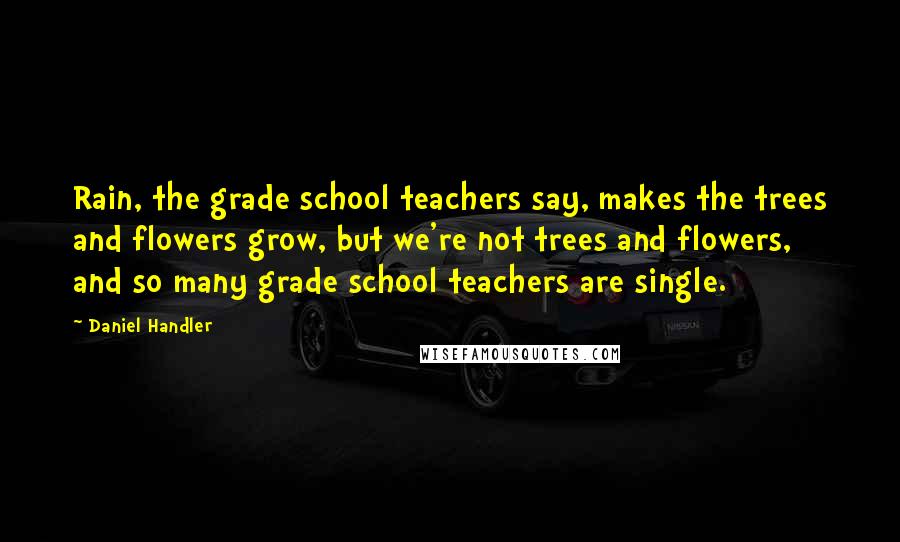 Daniel Handler Quotes: Rain, the grade school teachers say, makes the trees and flowers grow, but we're not trees and flowers, and so many grade school teachers are single.
