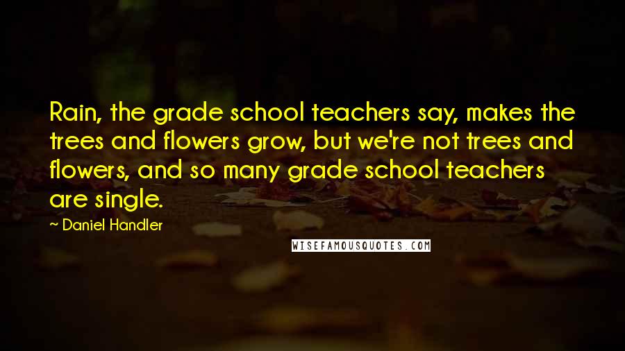 Daniel Handler Quotes: Rain, the grade school teachers say, makes the trees and flowers grow, but we're not trees and flowers, and so many grade school teachers are single.