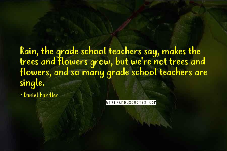 Daniel Handler Quotes: Rain, the grade school teachers say, makes the trees and flowers grow, but we're not trees and flowers, and so many grade school teachers are single.