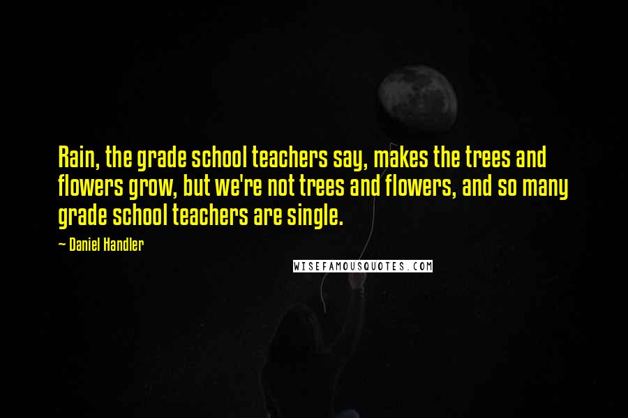 Daniel Handler Quotes: Rain, the grade school teachers say, makes the trees and flowers grow, but we're not trees and flowers, and so many grade school teachers are single.