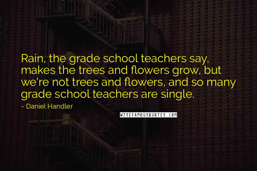 Daniel Handler Quotes: Rain, the grade school teachers say, makes the trees and flowers grow, but we're not trees and flowers, and so many grade school teachers are single.
