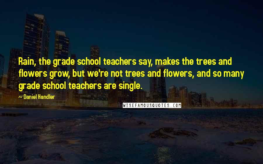 Daniel Handler Quotes: Rain, the grade school teachers say, makes the trees and flowers grow, but we're not trees and flowers, and so many grade school teachers are single.