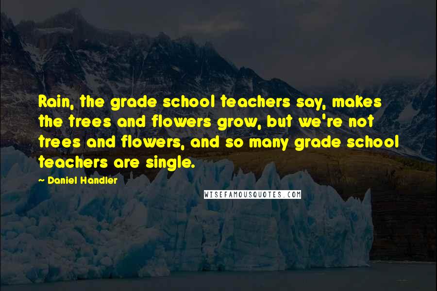 Daniel Handler Quotes: Rain, the grade school teachers say, makes the trees and flowers grow, but we're not trees and flowers, and so many grade school teachers are single.