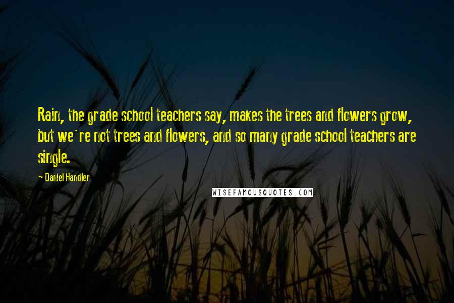 Daniel Handler Quotes: Rain, the grade school teachers say, makes the trees and flowers grow, but we're not trees and flowers, and so many grade school teachers are single.