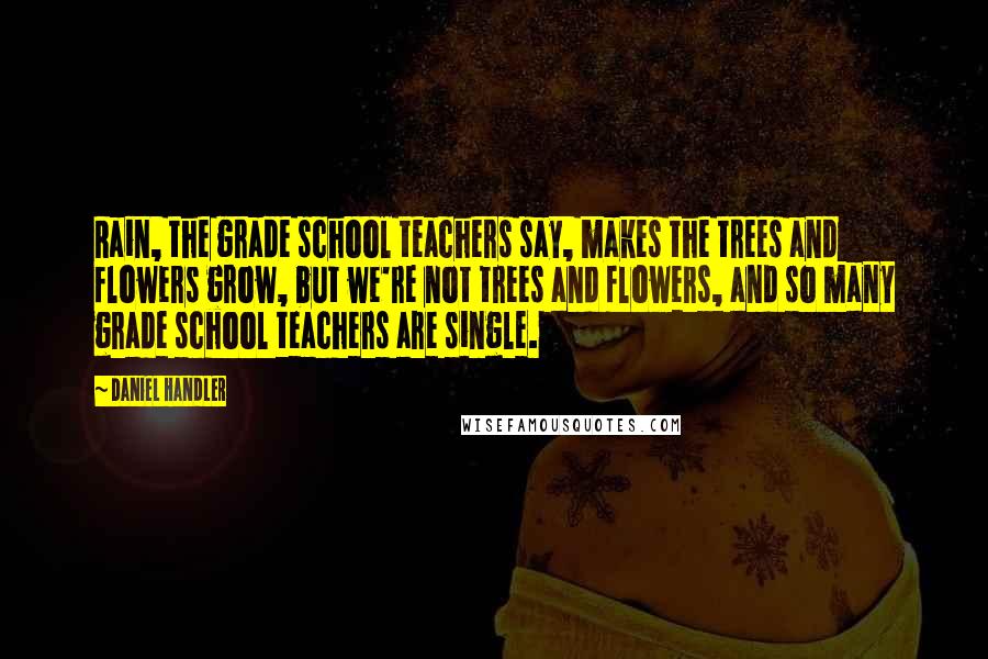 Daniel Handler Quotes: Rain, the grade school teachers say, makes the trees and flowers grow, but we're not trees and flowers, and so many grade school teachers are single.