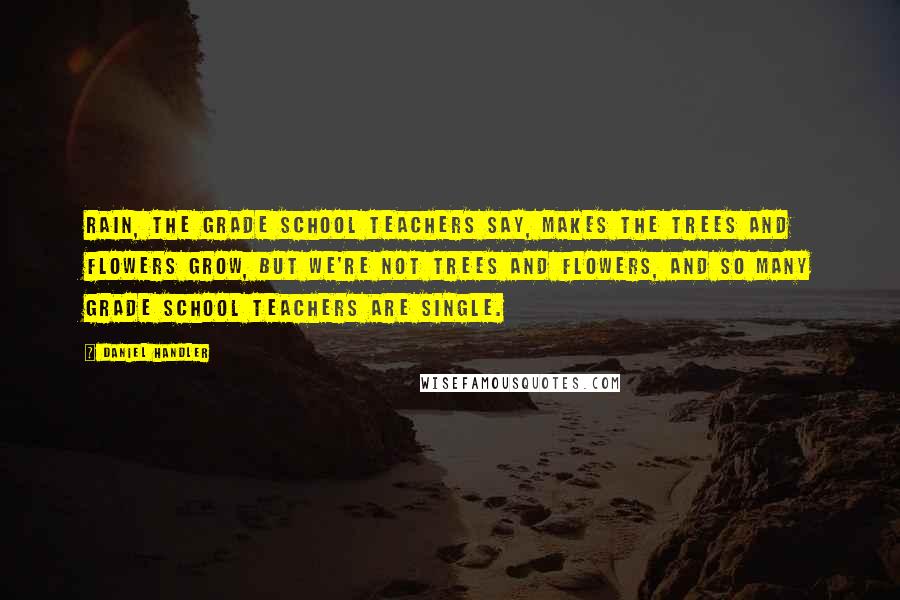 Daniel Handler Quotes: Rain, the grade school teachers say, makes the trees and flowers grow, but we're not trees and flowers, and so many grade school teachers are single.