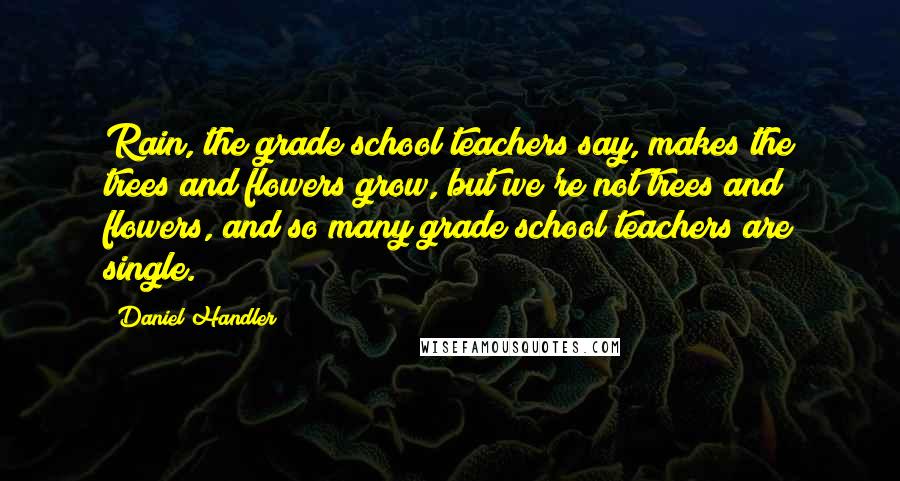 Daniel Handler Quotes: Rain, the grade school teachers say, makes the trees and flowers grow, but we're not trees and flowers, and so many grade school teachers are single.