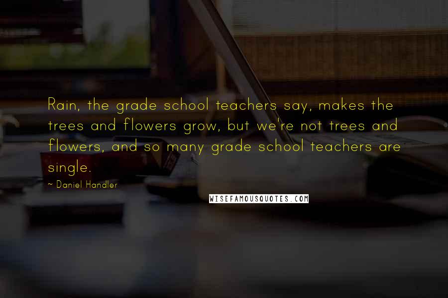 Daniel Handler Quotes: Rain, the grade school teachers say, makes the trees and flowers grow, but we're not trees and flowers, and so many grade school teachers are single.