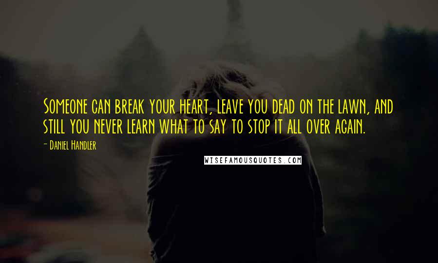 Daniel Handler Quotes: Someone can break your heart, leave you dead on the lawn, and still you never learn what to say to stop it all over again.