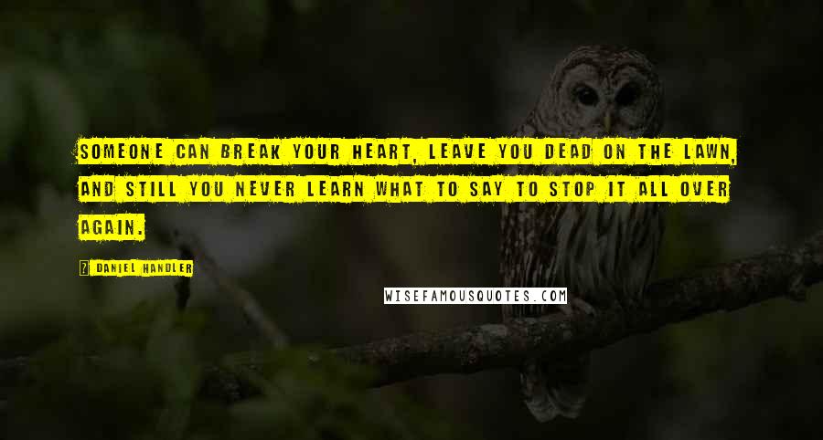 Daniel Handler Quotes: Someone can break your heart, leave you dead on the lawn, and still you never learn what to say to stop it all over again.