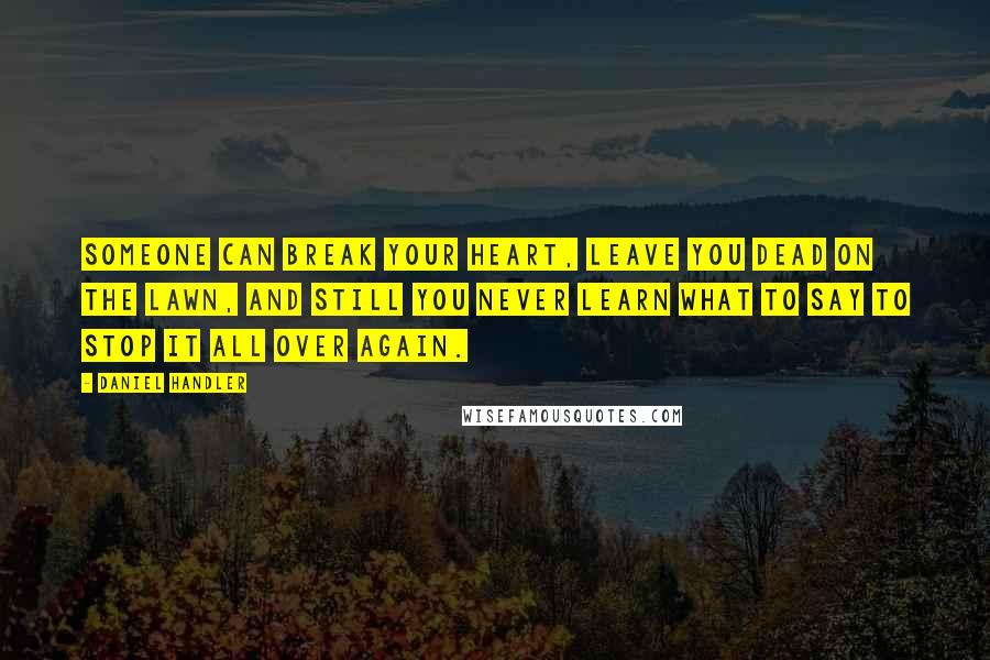 Daniel Handler Quotes: Someone can break your heart, leave you dead on the lawn, and still you never learn what to say to stop it all over again.