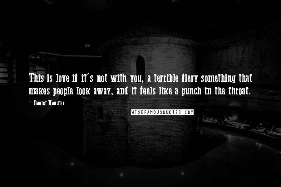 Daniel Handler Quotes: This is love if it's not with you, a terrible fiery something that makes people look away, and it feels like a punch in the throat.