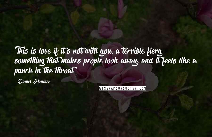 Daniel Handler Quotes: This is love if it's not with you, a terrible fiery something that makes people look away, and it feels like a punch in the throat.