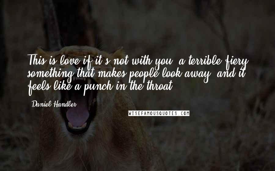 Daniel Handler Quotes: This is love if it's not with you, a terrible fiery something that makes people look away, and it feels like a punch in the throat.