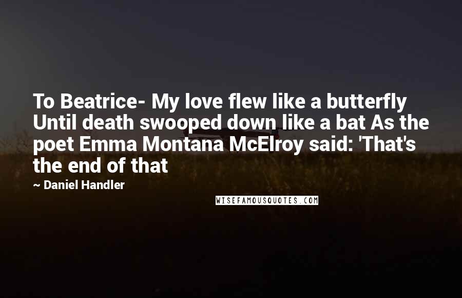 Daniel Handler Quotes: To Beatrice- My love flew like a butterfly Until death swooped down like a bat As the poet Emma Montana McElroy said: 'That's the end of that