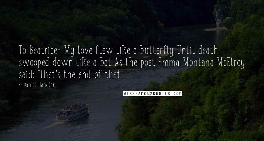 Daniel Handler Quotes: To Beatrice- My love flew like a butterfly Until death swooped down like a bat As the poet Emma Montana McElroy said: 'That's the end of that