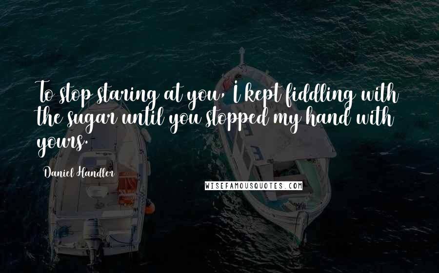 Daniel Handler Quotes: To stop staring at you, I kept fiddling with the sugar until you stopped my hand with yours.