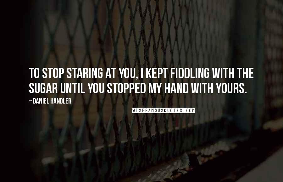 Daniel Handler Quotes: To stop staring at you, I kept fiddling with the sugar until you stopped my hand with yours.