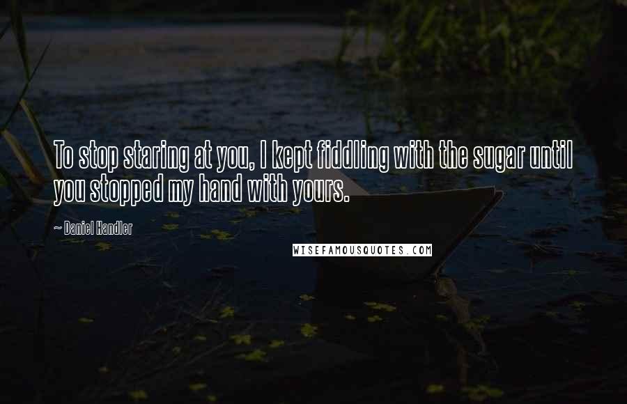 Daniel Handler Quotes: To stop staring at you, I kept fiddling with the sugar until you stopped my hand with yours.